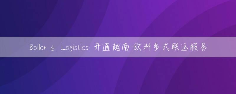 Bolloré Logistics 开通越南-欧洲多式联运服务